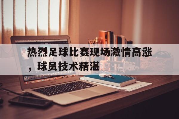 c7-热烈足球比赛现场激情高涨，球员技术精湛