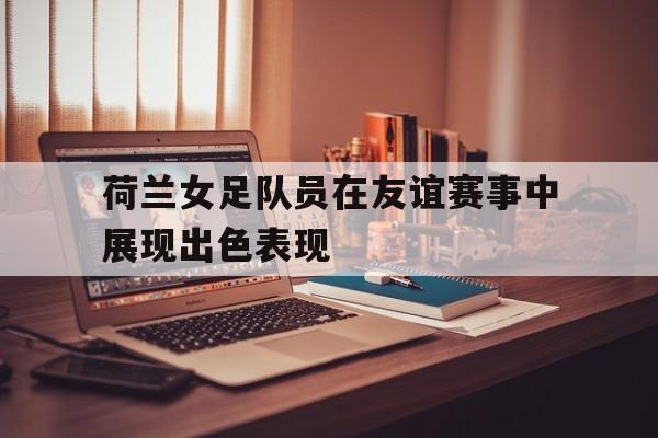 c7娱乐-荷兰女足队员在友谊赛事中展现出色表现