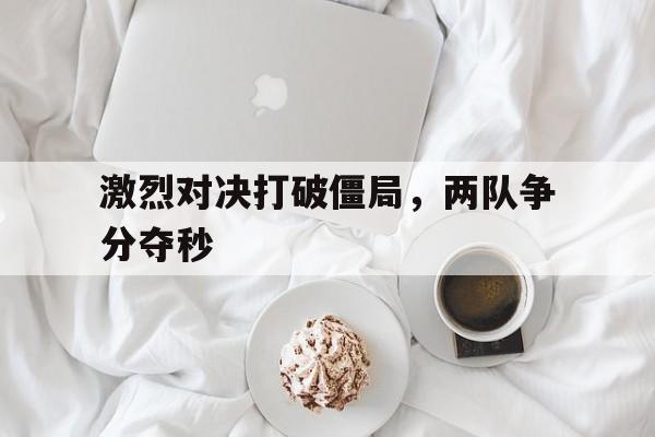 c7c7.app-激烈对决打破僵局，两队争分夺秒(激烈对决打破僵局,两队争分夺秒什么意思)